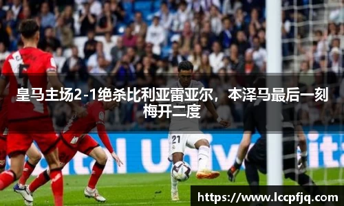 皇马主场2-1绝杀比利亚雷亚尔，本泽马最后一刻梅开二度