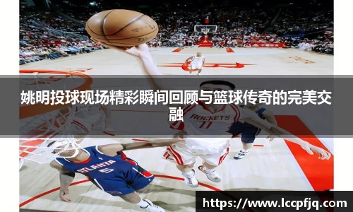 姚明投球现场精彩瞬间回顾与篮球传奇的完美交融