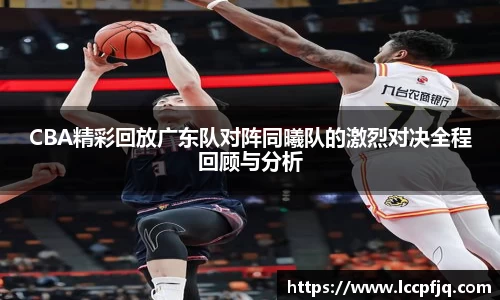 CBA精彩回放广东队对阵同曦队的激烈对决全程回顾与分析