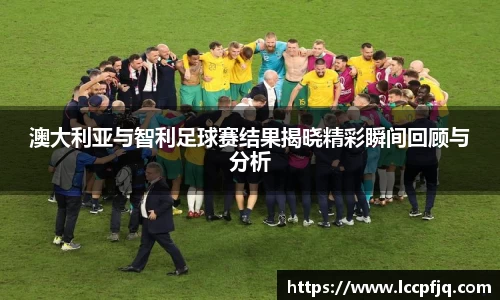 澳大利亚与智利足球赛结果揭晓精彩瞬间回顾与分析
