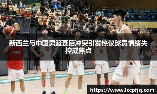 新西兰与中国男篮赛后冲突引发热议球员情绪失控成焦点